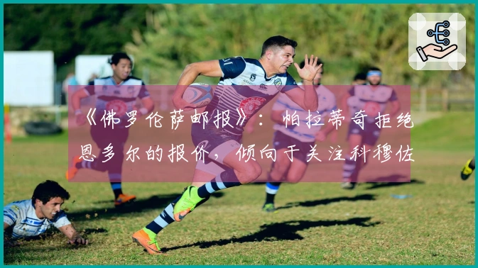 《佛罗伦萨邮报》：帕拉蒂奇拒绝恩多尔的报价，倾向于关注科穆佐，科莫正在关注他